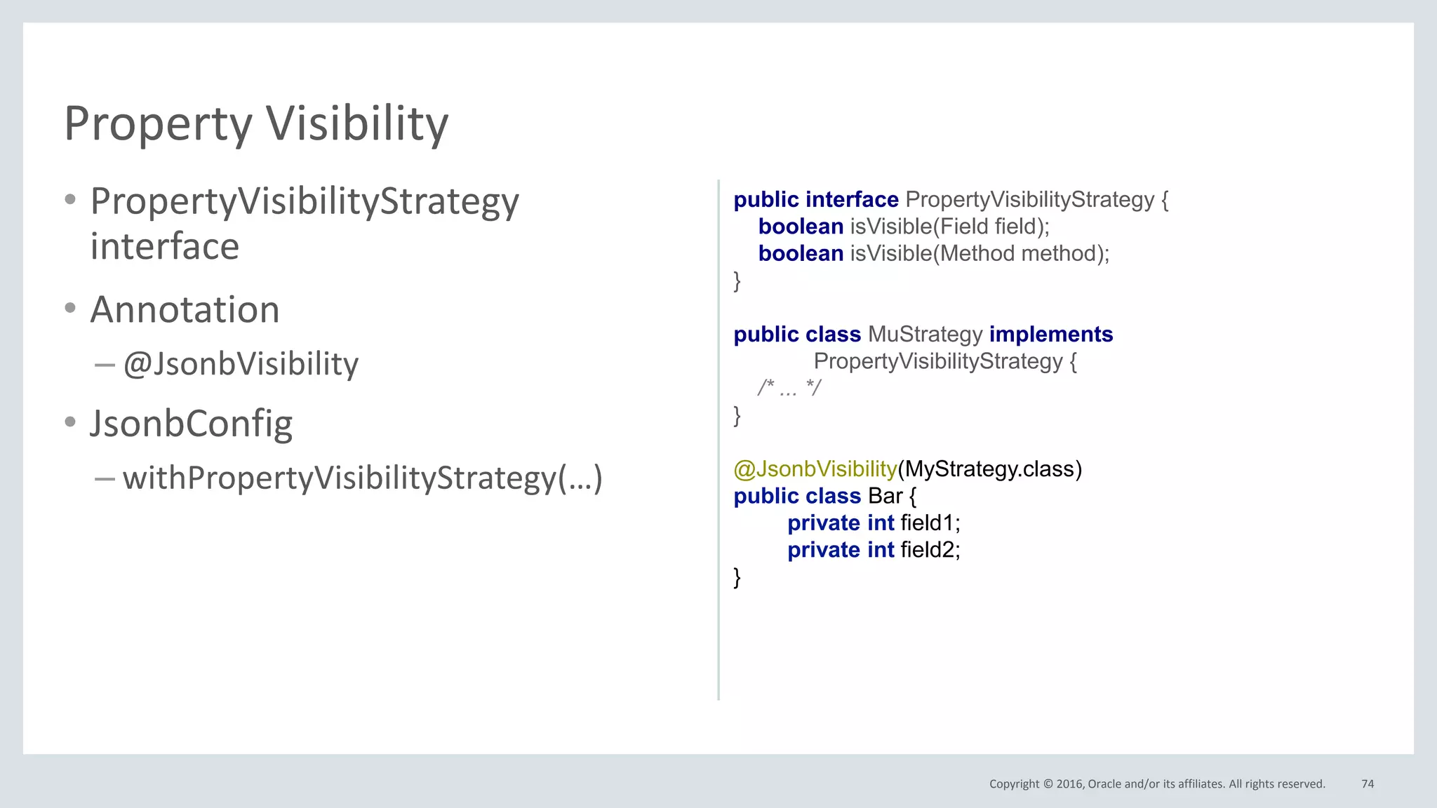 Copyright © 2016, Oracle and/or its affiliates. All rights reserved.
• PropertyVisibilityStrategy
interface
• Annotation
– @JsonbVisibility
• JsonbConfig
– withPropertyVisibilityStrategy(…)
74
Property Visibility
public interface PropertyVisibilityStrategy {
boolean isVisible(Field field);
boolean isVisible(Method method);
}
public class MuStrategy implements
PropertyVisibilityStrategy {
/* ... */
}
@JsonbVisibility(MyStrategy.class)
public class Bar {
private int field1;
private int field2;
}
 