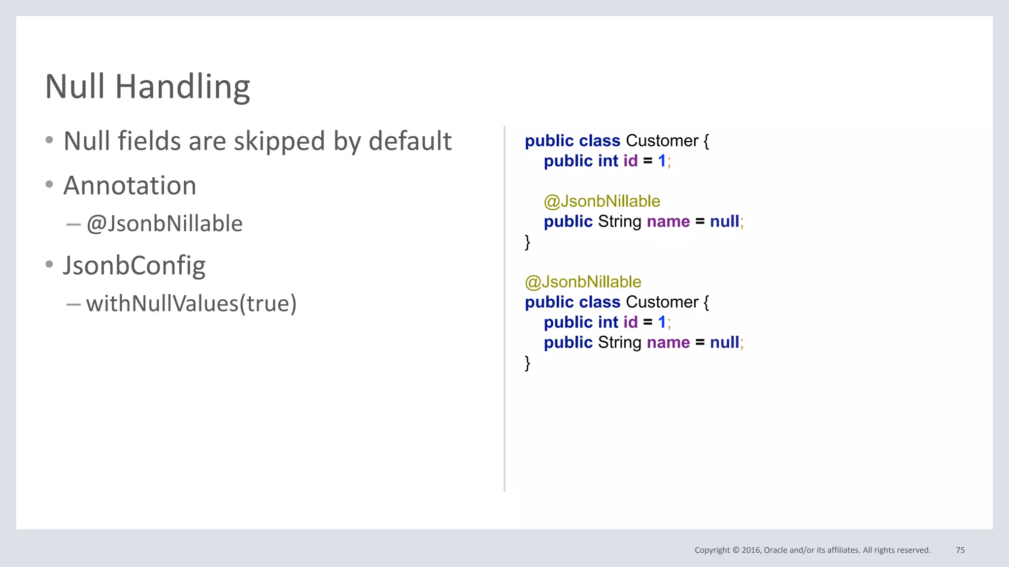 Copyright © 2016, Oracle and/or its affiliates. All rights reserved.
• Null fields are skipped by default
• Annotation
– @JsonbNillable
• JsonbConfig
– withNullValues(true)
75
Null Handling
public class Customer {
public int id = 1;
@JsonbNillable
public String name = null;
}
@JsonbNillable
public class Customer {
public int id = 1;
public String name = null;
}
 