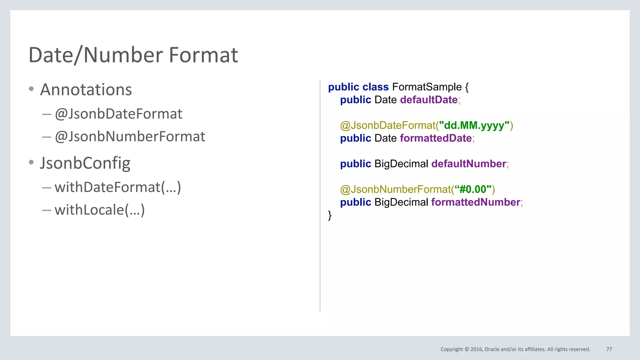 Copyright © 2016, Oracle and/or its affiliates. All rights reserved.
• Annotations
– @JsonbDateFormat
– @JsonbNumberFormat
• JsonbConfig
– withDateFormat(…)
– withLocale(…)
77
Date/Number Format
public class FormatSample {
public Date defaultDate;
@JsonbDateFormat("dd.MM.yyyy")
public Date formattedDate;
public BigDecimal defaultNumber;
@JsonbNumberFormat(“#0.00")
public BigDecimal formattedNumber;
}
 