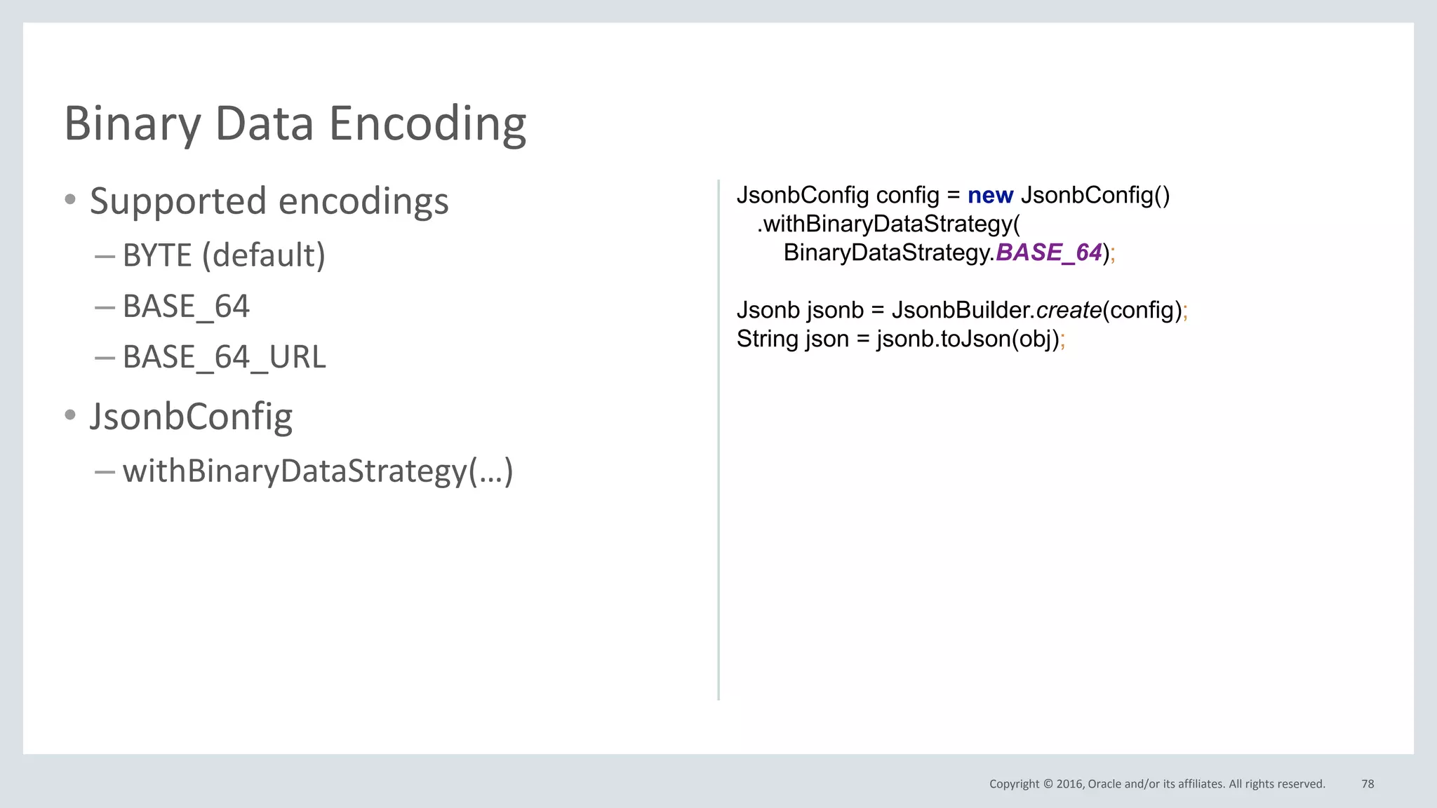 Copyright © 2016, Oracle and/or its affiliates. All rights reserved.
• Supported encodings
– BYTE (default)
– BASE_64
– BASE_64_URL
• JsonbConfig
– withBinaryDataStrategy(…)
78
Binary Data Encoding
JsonbConfig config = new JsonbConfig()
.withBinaryDataStrategy(
BinaryDataStrategy.BASE_64);
Jsonb jsonb = JsonbBuilder.create(config);
String json = jsonb.toJson(obj);
 