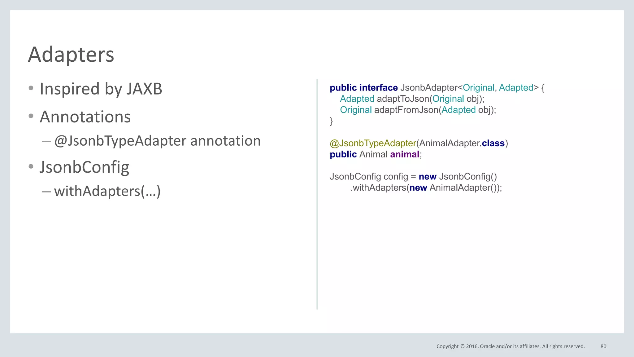 Copyright © 2016, Oracle and/or its affiliates. All rights reserved.
• Inspired by JAXB
• Annotations
– @JsonbTypeAdapter annotation
• JsonbConfig
– withAdapters(…)
80
Adapters
public interface JsonbAdapter<Original, Adapted> {
Adapted adaptToJson(Original obj);
Original adaptFromJson(Adapted obj);
}
@JsonbTypeAdapter(AnimalAdapter.class)
public Animal animal;
JsonbConfig config = new JsonbConfig()
.withAdapters(new AnimalAdapter());
 