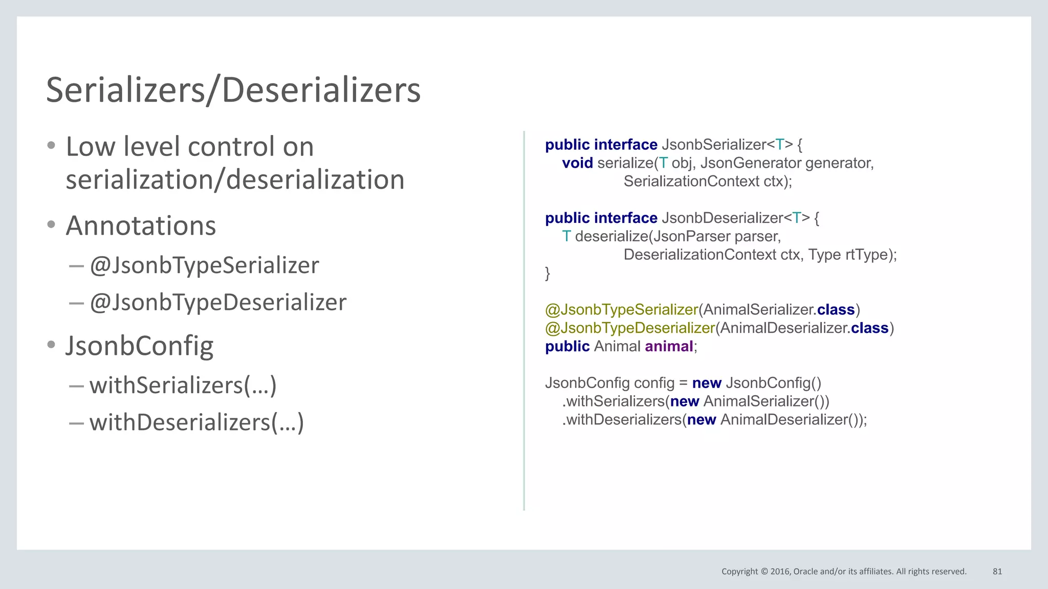 Copyright © 2016, Oracle and/or its affiliates. All rights reserved.
• Low level control on
serialization/deserialization
• Annotations
– @JsonbTypeSerializer
– @JsonbTypeDeserializer
• JsonbConfig
– withSerializers(…)
– withDeserializers(…)
81
Serializers/Deserializers
public interface JsonbSerializer<T> {
void serialize(T obj, JsonGenerator generator,
SerializationContext ctx);
public interface JsonbDeserializer<T> {
T deserialize(JsonParser parser,
DeserializationContext ctx, Type rtType);
}
@JsonbTypeSerializer(AnimalSerializer.class)
@JsonbTypeDeserializer(AnimalDeserializer.class)
public Animal animal;
JsonbConfig config = new JsonbConfig()
.withSerializers(new AnimalSerializer())
.withDeserializers(new AnimalDeserializer());
 