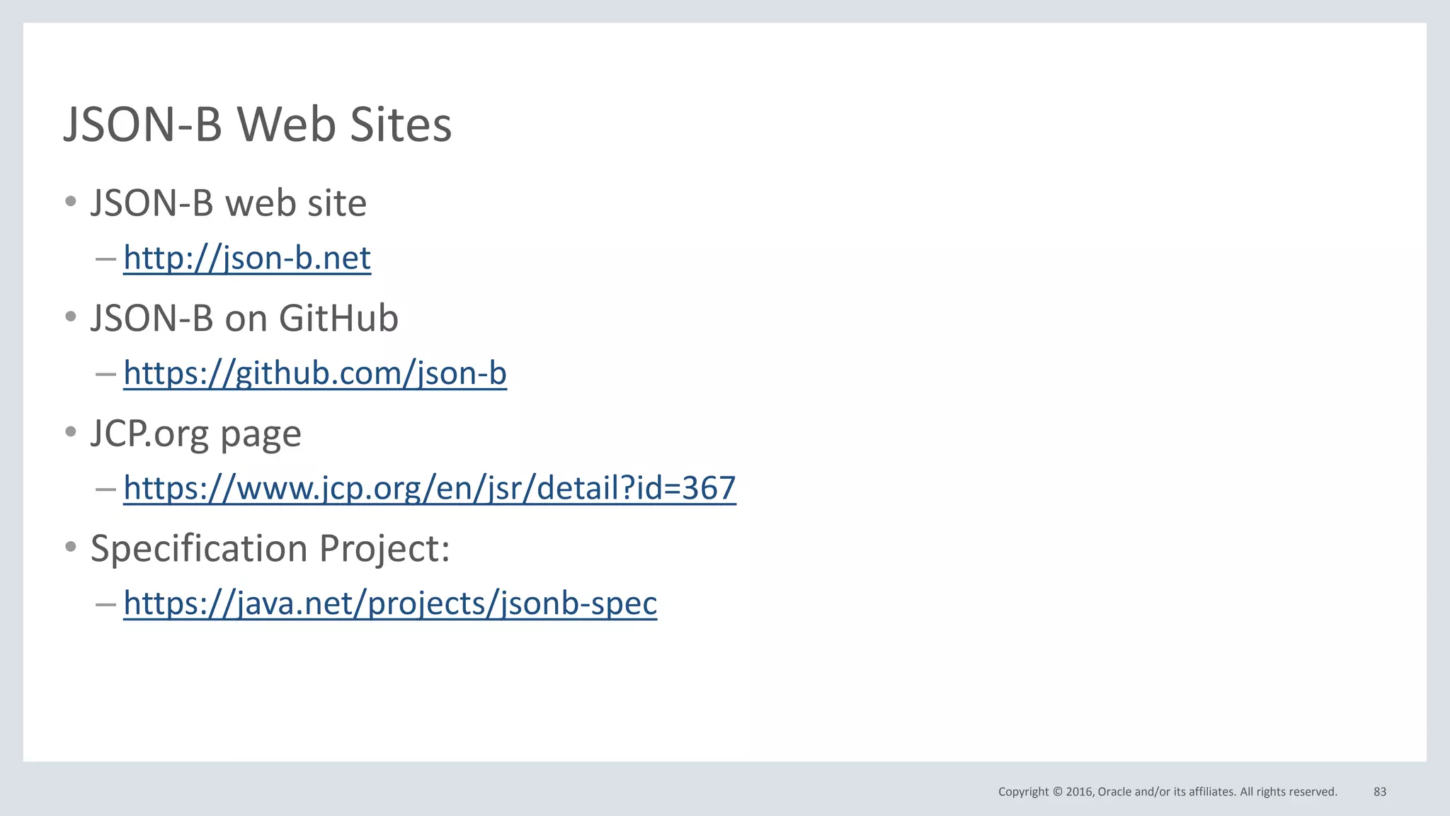 Copyright © 2016, Oracle and/or its affiliates. All rights reserved.
JSON-B Web Sites
• JSON-B web site
– http://json-b.net
• JSON-B on GitHub
– https://github.com/json-b
• JCP.org page
– https://www.jcp.org/en/jsr/detail?id=367
• Specification Project:
– https://java.net/projects/jsonb-spec
83
 