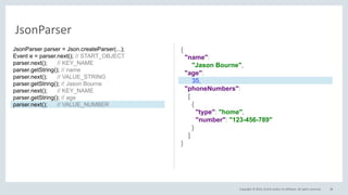 Copyright © 2016, Oracle and/or its affiliates. All rights reserved. 38
JsonParser
{
"name":
"Jason Bourne",
"age":
35,
"phoneNumbers":
[
{
"type": "home",
"number": "123-456-789"
}
]
}
JsonParser parser = Json.createParser(...);
Event e = parser.next(); // START_OBJECT
parser.next(); // KEY_NAME
parser.getString(); // name
parser.next(); // VALUE_STRING
parser.getString(); // Jason Bourne
parser.next(); // KEY_NAME
parser.getString(); // age
parser.next(); // VALUE_NUMBER
 
