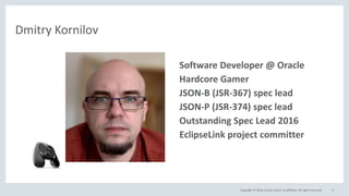 Copyright © 2016, Oracle and/or its affiliates. All rights reserved. 4
Dmitry Kornilov
• Software Developer @ Oracle
• Hardcore Gamer
• JSON-B (JSR-367) spec lead
• JSON-P (JSR-374) spec lead
• Outstanding Spec Lead 2016
• EclipseLink project committer
 