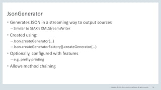Copyright © 2016, Oracle and/or its affiliates. All rights reserved.
JsonGenerator
• Generates JSON in a streaming way to output sources
– Similar to StAX’s XMLStreamWriter
• Created using:
– Json.createGenerator(…)
– Json.createGeneratorFactory().createGenerator(…)
• Optionally, configured with features
– e.g. pretty printing
• Allows method chaining
40
 