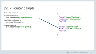 Copyright © 2016, Oracle and/or its affiliates. All rights reserved.
JSON Pointer Sample
JsonArray jasons = . . .;
JsonPointer pointer =
Json.createPointer("/1/profession");
JsonValue profession =
pointer.getValue(jasons);
p.replace(jasons,
Json.createValue("Super agent"));
46
[
{
"name": "Jason Voorhees",
"profession": "Maniac killer",
"age": 45
},
{
"name": "Jason Bourne",
"profession": "Maniac killer",
"age": 35
}
]
 