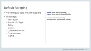 Copyright © 2016, Oracle and/or its affiliates. All rights reserved.
• No configuration, no annotations
• The scope:
– Basic Types
– Specific JDK Types
– Dates
– Classes
– Collections/Arrays
– Enumerations
– JSON-P
54
Default Mapping
import javax.json.bind.Jsonb;
import javax.json.bind.JsonbBuilder;
// Create with default config
Jsonb jsonb = JsonbBuilder.create();
 