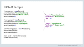 Copyright © 2016, Oracle and/or its affiliates. All rights reserved.
JSON-B Sample
56
Person person1 = new Person();
person1.setName("Jason Voorhees");
person1.setProfession("Maniac killer");
person1.setAge(45);
Person person2 = new Person();
person2.setName("Jason Bourne");
person2.setProfession("Super agent");
person2.setAge(35);
List<Person> persons = new ArrayList<>();
persons.add(person1);
persons.add(person2);
Jsonb jsonb = JsonbBuilder.create();
jsonb.toJson(persons);
[
{
"name": "Jason Voorhees",
"profession": "Maniac killer",
"age": 45
},
{
"name": "Jason Bourne",
"profession": "Super agent",
"age": 35
}
]
 