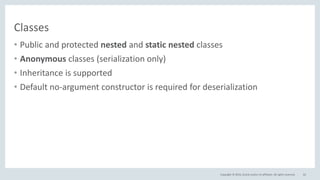 Copyright © 2016, Oracle and/or its affiliates. All rights reserved.
Classes
• Public and protected nested and static nested classes
• Anonymous classes (serialization only)
• Inheritance is supported
• Default no-argument constructor is required for deserialization
62
 