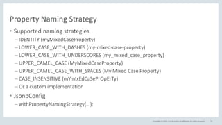 Copyright © 2016, Oracle and/or its affiliates. All rights reserved.
Property Naming Strategy
• Supported naming strategies
– IDENTITY (myMixedCaseProperty)
– LOWER_CASE_WITH_DASHES (my-mixed-case-property)
– LOWER_CASE_WITH_UNDERSCORES (my_mixed_case_property)
– UPPER_CAMEL_CASE (MyMixedCaseProperty)
– UPPER_CAMEL_CASE_WITH_SPACES (My Mixed Case Property)
– CASE_INSENSITIVE (mYmIxEdCaSePrOpErTy)
– Or a custom implementation
• JsonbConfig
– withPropertyNamingStrategy(…):
71
 