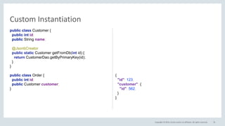 Copyright © 2016, Oracle and/or its affiliates. All rights reserved.
public class Customer {
public int id;
public String name;
@JsonbCreator
public static Customer getFromDb(int id) {
return CustomerDao.getByPrimaryKey(id);
}
}
public class Order {
public int id;
public Customer customer;
}
{
"id": 123,
"customer": {
"id": 562,
}
}
76
Custom Instantiation
 