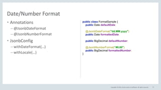 Copyright © 2016, Oracle and/or its affiliates. All rights reserved.
• Annotations
– @JsonbDateFormat
– @JsonbNumberFormat
• JsonbConfig
– withDateFormat(…)
– withLocale(…)
77
Date/Number Format
public class FormatSample {
public Date defaultDate;
@JsonbDateFormat("dd.MM.yyyy")
public Date formattedDate;
public BigDecimal defaultNumber;
@JsonbNumberFormat(“#0.00")
public BigDecimal formattedNumber;
}
 