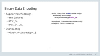 Copyright © 2016, Oracle and/or its affiliates. All rights reserved.
• Supported encodings
– BYTE (default)
– BASE_64
– BASE_64_URL
• JsonbConfig
– withBinaryDataStrategy(…)
78
Binary Data Encoding
JsonbConfig config = new JsonbConfig()
.withBinaryDataStrategy(
BinaryDataStrategy.BASE_64);
Jsonb jsonb = JsonbBuilder.create(config);
String json = jsonb.toJson(obj);
 