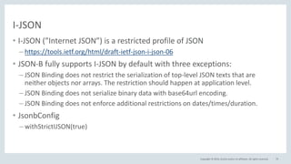 Copyright © 2016, Oracle and/or its affiliates. All rights reserved.
I-JSON
• I-JSON (”Internet JSON”) is a restricted profile of JSON
– https://tools.ietf.org/html/draft-ietf-json-i-json-06
• JSON-B fully supports I-JSON by default with three exceptions:
– JSON Binding does not restrict the serialization of top-level JSON texts that are
neither objects nor arrays. The restriction should happen at application level.
– JSON Binding does not serialize binary data with base64url encoding.
– JSON Binding does not enforce additional restrictions on dates/times/duration.
• JsonbConfig
– withStrictIJSON(true)
79
 