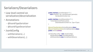 Copyright © 2016, Oracle and/or its affiliates. All rights reserved.
• Low level control on
serialization/deserialization
• Annotations
– @JsonbTypeSerializer
– @JsonbTypeDeserializer
• JsonbConfig
– withSerializers(…)
– withDeserializers(…)
81
Serializers/Deserializers
public interface JsonbSerializer<T> {
void serialize(T obj, JsonGenerator generator,
SerializationContext ctx);
public interface JsonbDeserializer<T> {
T deserialize(JsonParser parser,
DeserializationContext ctx, Type rtType);
}
@JsonbTypeSerializer(AnimalSerializer.class)
@JsonbTypeDeserializer(AnimalDeserializer.class)
public Animal animal;
JsonbConfig config = new JsonbConfig()
.withSerializers(new AnimalSerializer())
.withDeserializers(new AnimalDeserializer());
 