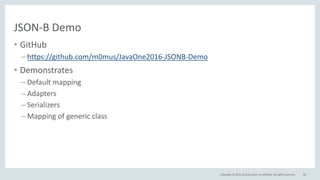 Copyright © 2016, Oracle and/or its affiliates. All rights reserved.
JSON-B Demo
• GitHub
– https://github.com/m0mus/JavaOne2016-JSONB-Demo
• Demonstrates
– Default mapping
– Adapters
– Serializers
– Mapping of generic class
82
 