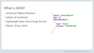 Copyright © 2017, Oracle and/or its affiliates. All rights reserved.
What is JSON?
• JavaScript Object Notation
• Subset of JavaScript
• Lightweight data-interchange format
• Object, Array, Value
10
{
"name": "Jason Bourne",
"age": 35,
"phoneNumbers": [
{
"type": "home",
"number": "123-456-789"
}
]
}
 
