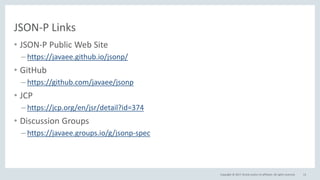 Copyright © 2017, Oracle and/or its affiliates. All rights reserved.
JSON-P Links
• JSON-P Public Web Site
– https://javaee.github.io/jsonp/
• GitHub
– https://github.com/javaee/jsonp
• JCP
– https://jcp.org/en/jsr/detail?id=374
• Discussion Groups
– https://javaee.groups.io/g/jsonp-spec
13
 