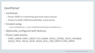Copyright © 2017, Oracle and/or its affiliates. All rights reserved.
JsonParser
• JsonParser
– Parses JSON in a streaming way from input sources
– Similar to StAX’s XMLStreamReader, a pull parser
• Created using:
• Json.createParser(…), Json.createParserFactory().createParser(…)
• Optionally, configured with features
• Parser state events:
– START_ARRAY, START_OBJECT, KEY_NAME, VALUE_STRING, VALUE_NUMBER,
VALUE_TRUE, VALUE_FALSE, VALUE_NULL, END_OBJECT, END_ARRAY
16
 