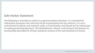 Copyright © 2017, Oracle and/or its affiliates. All rights reserved.
Safe Harbor Statement
The following is intended to outline our general product direction. It is intended for
information purposes only, and may not be incorporated into any contract. It is not a
commitment to deliver any material, code, or functionality, and should not be relied upon
in making purchasing decisions. The development, release, and timing of any features or
functionality described for Oracle’s products remains at the sole discretion of Oracle.
2
 