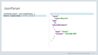 Copyright © 2017, Oracle and/or its affiliates. All rights reserved. 32
JsonParser
{
"name":
"Jason Bourne",
"age":
35,
"phoneNumbers":
[
{
"type": "home",
"number": "123-456-789"
}
]
}
JsonParser parser = Json.createParser(...);
Event e = parser.next(); // START_OBJECT
 