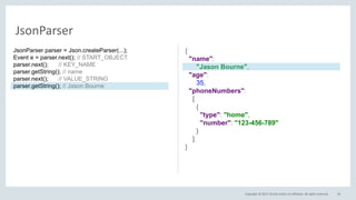 Copyright © 2017, Oracle and/or its affiliates. All rights reserved. 36
JsonParser
{
"name":
"Jason Bourne",
"age":
35,
"phoneNumbers":
[
{
"type": "home",
"number": "123-456-789"
}
]
}
JsonParser parser = Json.createParser(...);
Event e = parser.next(); // START_OBJECT
parser.next(); // KEY_NAME
parser.getString(); // name
parser.next(); // VALUE_STRING
parser.getString(); // Jason Bourne
 