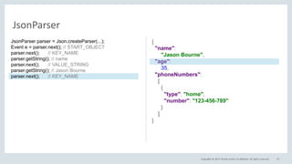 Copyright © 2017, Oracle and/or its affiliates. All rights reserved. 37
JsonParser
{
"name":
"Jason Bourne",
"age":
35,
"phoneNumbers":
[
{
"type": "home",
"number": "123-456-789"
}
]
}
JsonParser parser = Json.createParser(...);
Event e = parser.next(); // START_OBJECT
parser.next(); // KEY_NAME
parser.getString(); // name
parser.next(); // VALUE_STRING
parser.getString(); // Jason Bourne
parser.next(); // KEY_NAME
 