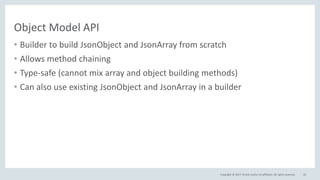 Copyright © 2017, Oracle and/or its affiliates. All rights reserved.
Object Model API
• Builder to build JsonObject and JsonArray from scratch
• Allows method chaining
• Type-safe (cannot mix array and object building methods)
• Can also use existing JsonObject and JsonArray in a builder
43
 
