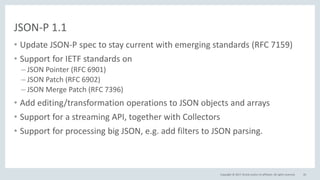 Copyright © 2017, Oracle and/or its affiliates. All rights reserved.
JSON-P 1.1
• Update JSON-P spec to stay current with emerging standards (RFC 7159)
• Support for IETF standards on
– JSON Pointer (RFC 6901)
– JSON Patch (RFC 6902)
– JSON Merge Patch (RFC 7396)
• Add editing/transformation operations to JSON objects and arrays
• Support for a streaming API, together with Collectors
• Support for processing big JSON, e.g. add filters to JSON parsing.
45
 