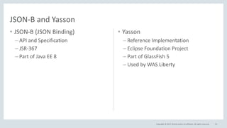 Copyright © 2017, Oracle and/or its affiliates. All rights reserved.
• JSON-B (JSON Binding)
– API and Specification
– JSR-367
– Part of Java EE 8
53
JSON-B and Yasson
• Yasson
– Reference Implementation
– Eclipse Foundation Project
– Part of GlassFish 5
– Used by WAS Liberty
 