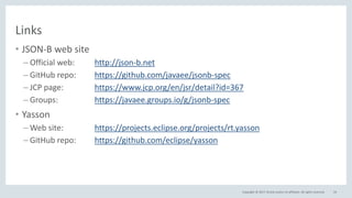 Copyright © 2017, Oracle and/or its affiliates. All rights reserved.
Links
• JSON-B web site
– Official web: http://json-b.net
– GitHub repo: https://github.com/javaee/jsonb-spec
– JCP page: https://www.jcp.org/en/jsr/detail?id=367
– Groups: https://javaee.groups.io/g/jsonb-spec
• Yasson
– Web site: https://projects.eclipse.org/projects/rt.yasson
– GitHub repo: https://github.com/eclipse/yasson
54
 