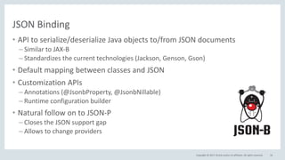 Copyright © 2017, Oracle and/or its affiliates. All rights reserved.
JSON Binding
• API to serialize/deserialize Java objects to/from JSON documents
– Similar to JAX-B
– Standardizes the current technologies (Jackson, Genson, Gson)
• Default mapping between classes and JSON
• Customization APIs
– Annotations (@JsonbProperty, @JsonbNillable)
– Runtime configuration builder
• Natural follow on to JSON-P
– Closes the JSON support gap
– Allows to change providers
56
 
