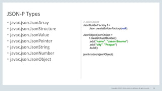 Copyright © 2017, Oracle and/or its affiliates. All rights reserved.
• javax.json.JsonArray
• javax.json.JsonStructure
• javax.json.JsonValue
• javax.json.JsonPointer
• javax.json.JsonString
• javax.json.JsonNumber
• javax.json.JsonObject
64
JSON-P Types
// JsonObject
JsonBuilderFactory f =
Json.createBuilderFactory(null);
JsonObject jsonObject =
f.createObjectBuilder()
.add(“name", "Jason Bourne")
.add(“city", "Prague")
.build();
jsonb.toJson(jsonObject);
 
