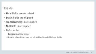 Copyright © 2017, Oracle and/or its affiliates. All rights reserved.
Fields
• Final fields are serialized
• Static fields are skipped
• Transient fields are skipped
• Null fields are skipped
• Fields order
– Lexicographical order
– Parent class fields are serialized before child class fields
66
 