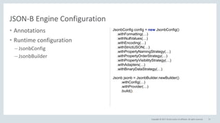 Copyright © 2017, Oracle and/or its affiliates. All rights reserved.
• Annotations
• Runtime configuration
– JsonbConfig
– JsonbBuilder
71
JSON-B Engine Configuration
JsonbConfig config = new JsonbConfig()
.withFormatting(…)
.withNullValues(…)
.withEncoding(…)
.withStrictIJSON(…)
.withPropertyNamingStrategy(…)
.withPropertyOrderStrategy(…)
.withPropertyVisibilityStrategy(…)
.withAdapters(…)
.withBinaryDataStrategy(…);
Jsonb jsonb = JsonbBuilder.newBuilder()
.withConfig(…)
.withProvider(…)
.build();
 