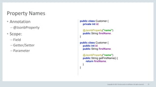 Copyright © 2017, Oracle and/or its affiliates. All rights reserved.
• Annotation
– @JsonbProperty
• Scope:
– Field
– Getter/Setter
– Parameter
73
Property Names
public class Customer {
private int id;
@JsonbProperty("name")
public String firstName;
}
public class Customer {
public int id;
public String firstName;
@JsonbProperty("name")
public String getFirstName() {
return firstName;
}
}
 