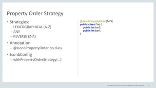 Copyright © 2017, Oracle and/or its affiliates. All rights reserved.
• Strategies:
– LEXICOGRAPHICAL (A-Z)
– ANY
– REVERSE (Z-A)
• Annotation
– @JsonbPropertyOrder on class
• JsonbConfig
– withPropertyOrderStrategy(…)
75
Property Order Strategy
@JsonbPropertyOrder(ANY)
public class Foo {
public int bar2;
public int bar1;
}
 
