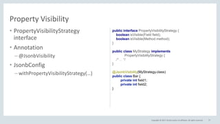 Copyright © 2017, Oracle and/or its affiliates. All rights reserved.
• PropertyVisibilityStrategy
interface
• Annotation
– @JsonbVisibility
• JsonbConfig
– withPropertyVisibilityStrategy(…)
77
Property Visibility
public interface PropertyVisibilityStrategy {
boolean isVisible(Field field);
boolean isVisible(Method method);
}
public class MyStrategy implements
PropertyVisibilityStrategy {
/* ... */
}
@JsonbVisibility(MyStrategy.class)
public class Bar {
private int field1;
private int field2;
}
 
