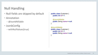 Copyright © 2017, Oracle and/or its affiliates. All rights reserved.
• Null fields are skipped by default
• Annotation
– @JsonbNillable
• JsonbConfig
– withNullValues(true)
78
Null Handling
public class Customer {
public int id = 1;
@JsonbProperty("name", true)
public String name = null;
}
@JsonbNillable
public class Customer {
public int id = 1;
public String name = null;
}
 