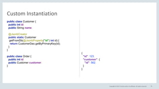 Copyright © 2017, Oracle and/or its affiliates. All rights reserved.
Custom Instantiation
79
public class Customer {
public int id;
public String name;
@JsonbCreator
public static Customer create(
@JsonbProperty("id") int id) {
return CustomerDao.getByPrimaryKey(id);
}
}
public class Order {
public int id;
public Customer customer;
}
{
"id": 123,
"customer": {
"id": 562,
}
}
 
