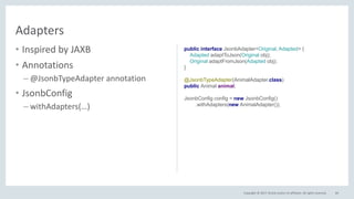 Copyright © 2017, Oracle and/or its affiliates. All rights reserved.
• Low level control on
serialization/deserialization
• Annotations
– @JsonbTypeSerializer
– @JsonbTypeDeserializer
• JsonbConfig
– withSerializers(…)
– withDeserializers(…)
84
Serializers/Deserializers
public interface JsonbSerializer<T> {
void serialize(T obj, JsonGenerator generator,
SerializationContext ctx);
public interface JsonbDeserializer<T> {
T deserialize(JsonParser parser,
DeserializationContext ctx, Type rtType);
}
@JsonbTypeSerializer(AnimalSerializer.class)
@JsonbTypeDeserializer(AnimalDeserializer.class)
public Animal animal;
JsonbConfig config = new JsonbConfig()
.withSerializers(new AnimalSerializer())
.withDeserializers(new AnimalDeserializer());
 