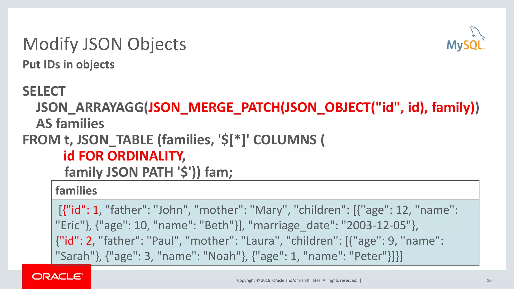 Copyright © 2018, Oracle and/or its affiliates. All rights reserved. |
Modify JSON Objects
SELECT
JSON_ARRAYAGG(JSON_MERGE_PATCH(JSON_OBJECT("id", id), family))
AS families
FROM t, JSON_TABLE (families, '$[*]' COLUMNS (
id FOR ORDINALITY,
family JSON PATH '$')) fam;
10
Put IDs in objects
families
[{"id": 1, "father": "John", "mother": "Mary", "children": [{"age": 12, "name":
"Eric"}, {"age": 10, "name": "Beth"}], "marriage_date": "2003-12-05"},
{"id": 2, "father": "Paul", "mother": "Laura", "children": [{"age": 9, "name":
"Sarah"}, {"age": 3, "name": "Noah"}, {"age": 1, "name": "Peter"}]}]
 
