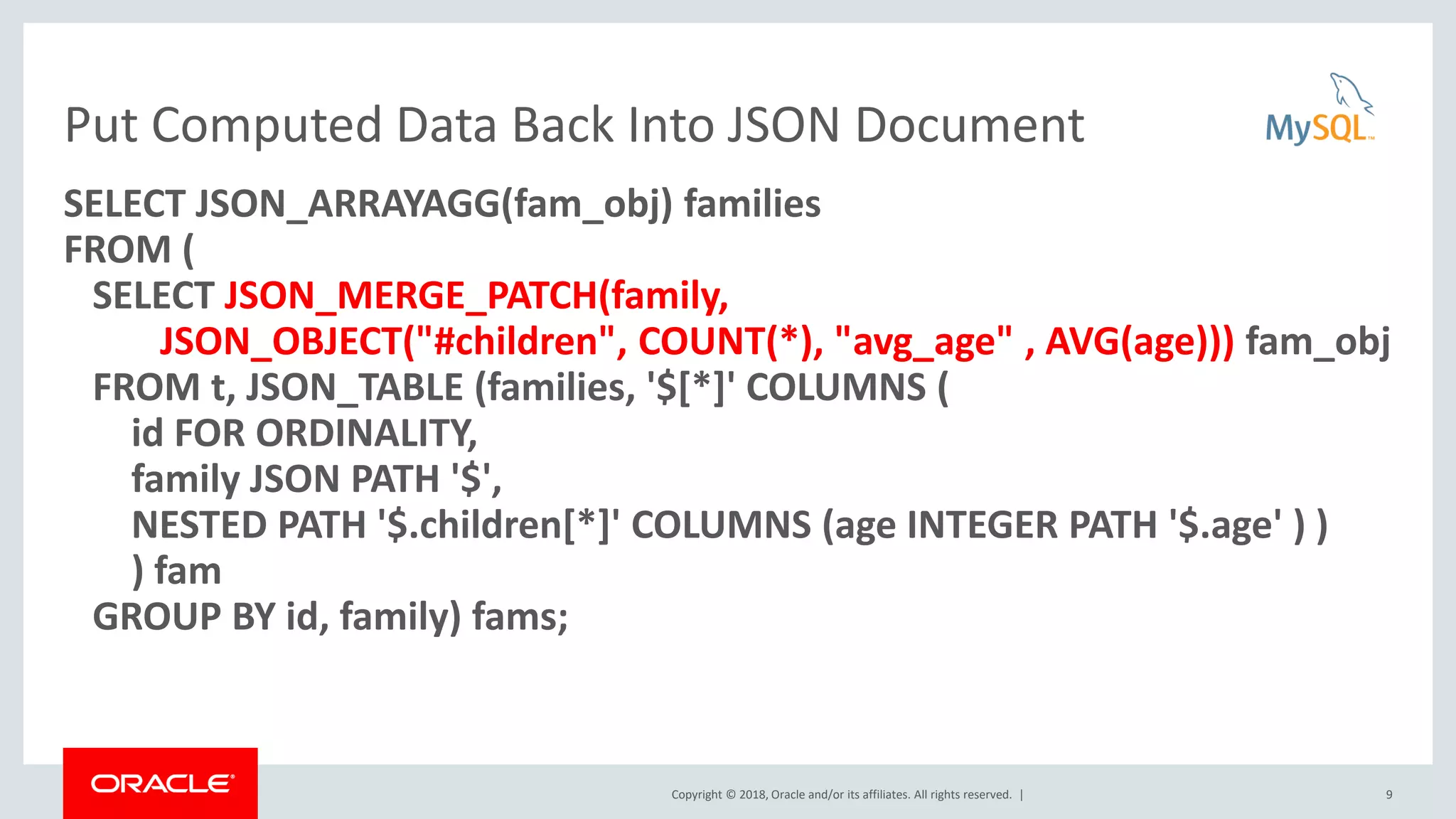 Copyright © 2018, Oracle and/or its affiliates. All rights reserved. |
Put Computed Data Back Into JSON Document
SELECT JSON_ARRAYAGG(fam_obj) families
FROM (
SELECT JSON_MERGE_PATCH(family,
JSON_OBJECT("#children", COUNT(*), "avg_age" , AVG(age))) fam_obj
FROM t, JSON_TABLE (families, '$[*]' COLUMNS (
id FOR ORDINALITY,
family JSON PATH '$',
NESTED PATH '$.children[*]' COLUMNS (age INTEGER PATH '$.age' ) )
) fam
GROUP BY id, family) fams;
9
 