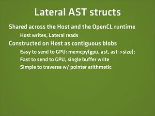 Lateral AST structs
Shared across the Host and the OpenCL runtime
    Host writes, Lateral reads
Constructed on Host as contiguous blobs
    Easy to send to GPU: memcpy(gpu, ast, ast->size);
    Fast to send to GPU, single buffer write
    Simple to traverse w/ pointer arithmetic
 