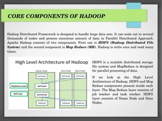 CORE COMPONENTS OF HADOOP
Hadoop Distributed Framework is designed to handle large data sets. It can scale out to several
thousands of nodes and process enormous amount of data in Parallel Distributed Approach.
Apache Hadoop consists of two components. First one is HDFS (Hadoop Distributed File
System) and the second component is Map Reduce (MR). Hadoop is write once and read many
times.
HDFS is a scalable distributed storage
file system and MapReduce is designed
for parallel processing of data.
If we look at the High Level
Architecture of Hadoop, HDFS and Map
Reduce components present inside each
layer. The Map Reduce layer consists of
job tracker and task tracker. HDFS
layer consists of Name Node and Data
Nodes.
 