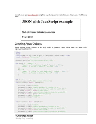 TUTORIALS POINT
Simply Easy Learning
Now let's try to open json_object.htm using IE or any other javascript enabled browser, this produces the following
result:
Creating Array Objects
Below example shows creation of an array object in javascript using JSON, save the below code
asjson_array_object.htm:
<html>
<head>
<title>Creation of array object in javascript using JSON</title>
<script language="javascript" >
document.writeln("<h2>JSON array object</h2>");
var books = { "Pascal" : [
{ "Name" : "Pascal Made Simple", "price" : 700 },
{ "Name" : "Guide to Pascal", "price" : 400 }
],
"Scala" : [
{ "Name" : "Scala for the Impatient", "price" : 1000 },
{ "Name" : "Scala in Depth", "price" : 1300 }
]
}
var i = 0
document.writeln("<table border='2'><tr>");
for(i=0;i<books.Pascal.length;i++)
{
document.writeln("<td>");
document.writeln("<table border='1' width=100 >");
document.writeln("<tr><td><b>Name</b></td><td width=50>"
+ books.Pascal[i].Name+"</td></tr>");
document.writeln("<tr><td><b>Price</b></td><td width=50>"
+ books.Pascal[i].price +"</td></tr>");
document.writeln("</table>");
document.writeln("</td>");
}
for(i=0;i<books.Scala.length;i++)
{
document.writeln("<td>");
document.writeln("<table border='1' width=100 >");
document.writeln("<tr><td><b>Name</b></td><td width=50>"
+ books.Scala[i].Name+"</td></tr>");
document.writeln("<tr><td><b>Price</b></td><td width=50>"
 