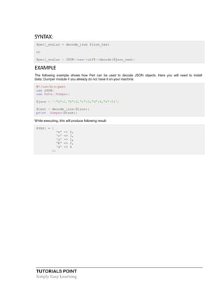 TUTORIALS POINT
Simply Easy Learning
SYNTAX:
$perl_scalar = decode_json $json_text
or
$perl_scalar = JSON->new->utf8->decode($json_text)
EXAMPLE
The following example shows how Perl can be used to decode JSON objects. Here you will need to install
Data::Dumper module if you already do not have it on your machine.
#!/usr/bin/perl
use JSON;
use Data::Dumper;
$json = '{"a":1,"b":2,"c":3,"d":4,"e":5}';
$text = decode_json($json);
print Dumper($text);
While executing, this will produce following result:
$VAR1 = {
'e' => 5,
'c' => 3,
'a' => 1,
'b' => 2,
'd' => 4
};
 