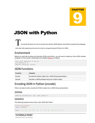 TUTORIALS POINT
Simply Easy Learning
JSON with Python
This tutorial will teach you how to encode and decode JSON objects using Python programming language.
Let's start with preparing environment to start our programming with Python for JSON.
Environment
Before you start with encoding and decoding JSON using Python, you will need to install any of the JSON modules
available. For this tutorial I downloaded and installed Demjson as follows:
$tar xvfz demjson-1.6.tar.gz
$cd demjson-1.6
$python setup.py install
JSON Functions
Function Libraries
Encode Encodes the Python object into a JSON string representation.
Decode Decodes a JSON-endoded string into a Python object
Encoding JSON in Python (encode)
Python encode() function encodes the Python object into a JSON string representation.
SYNTAX:
demjson.encode(self, obj, nest_level=0)
EXAMPLE
The following example shows arrays under JSON with Python
#!/usr/bin/python
import demjson
data = [ { 'a' : 1, 'b' : 2, 'c' : 3, 'd' : 4, 'e' : 5 } ]
CHAPTER
9
 