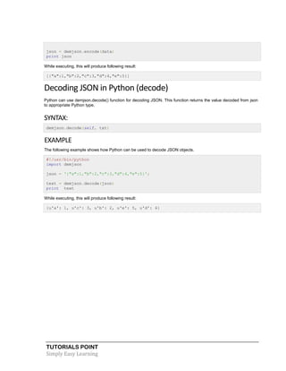 TUTORIALS POINT
Simply Easy Learning
json = demjson.encode(data)
print json
While executing, this will produce following result:
[{"a":1,"b":2,"c":3,"d":4,"e":5}]
Decoding JSON in Python (decode)
Python can use demjson.decode() function for decoding JSON. This function returns the value decoded from json
to appropriate Python type.
SYNTAX:
demjson.decode(self, txt)
EXAMPLE
The following example shows how Python can be used to decode JSON objects.
#!/usr/bin/python
import demjson
json = '{"a":1,"b":2,"c":3,"d":4,"e":5}';
text = demjson.decode(json)
print text
While executing, this will produce following result:
{u'a': 1, u'c': 3, u'b': 2, u'e': 5, u'd': 4}
 
